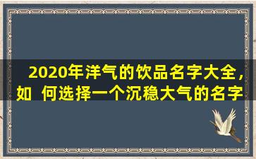 2020年洋气的饮品名字大全，如  何选择一个沉稳大气的名字